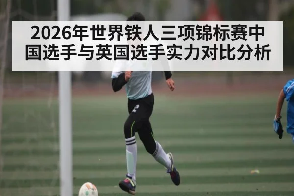 2026年世界铁人三项锦标赛中国选手与英国选手实力对比分析（kaiyun）