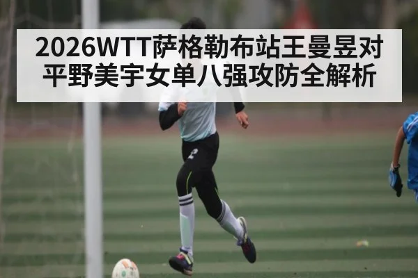 2026WTT萨格勒布站王曼昱对平野美宇女单八强攻防全解析